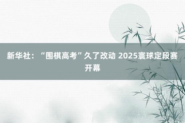 新华社：“围棋高考”久了改动 2025寰球定段赛开幕