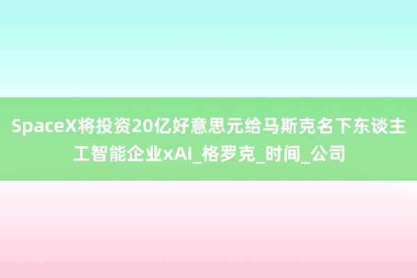 SpaceX将投资20亿好意思元给马斯克名下东谈主工智能企业xAI_格罗克_时间_公司