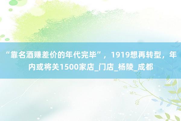 “靠名酒赚差价的年代完毕”，1919想再转型，年内或将关1500家店_门店_杨陵_成都