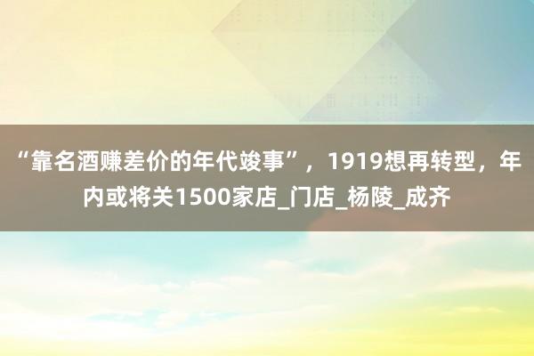 “靠名酒赚差价的年代竣事”，1919想再转型，年内或将关1500家店_门店_杨陵_成齐