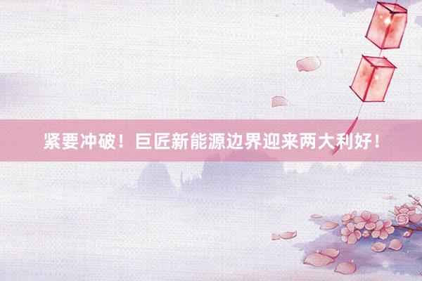 紧要冲破！巨匠新能源边界迎来两大利好！