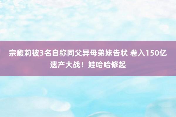 宗馥莉被3名自称同父异母弟妹告状 卷入150亿遗产大战！娃哈哈修起