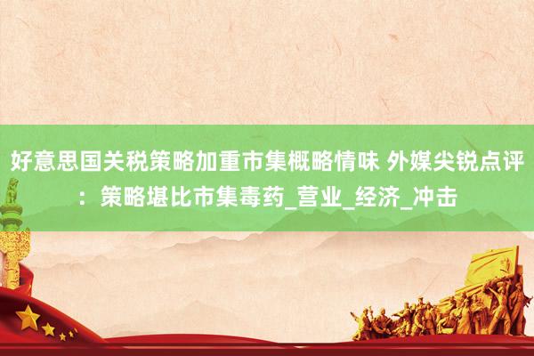 好意思国关税策略加重市集概略情味 外媒尖锐点评：策略堪比市集毒药_营业_经济_冲击