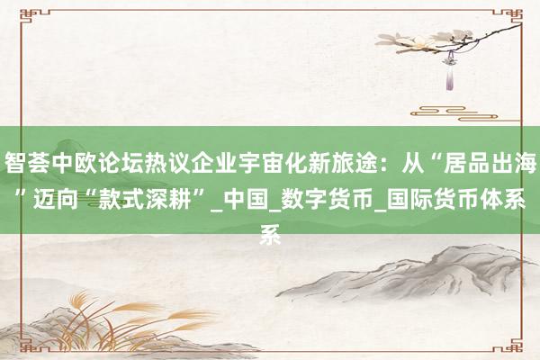 智荟中欧论坛热议企业宇宙化新旅途：从“居品出海”迈向“款式深耕”_中国_数字货币_国际货币体系