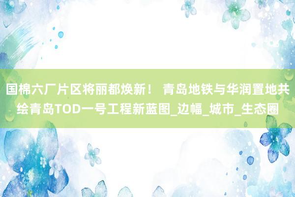 国棉六厂片区将丽都焕新！ 青岛地铁与华润置地共绘青岛TOD一号工程新蓝图_边幅_城市_生态圈