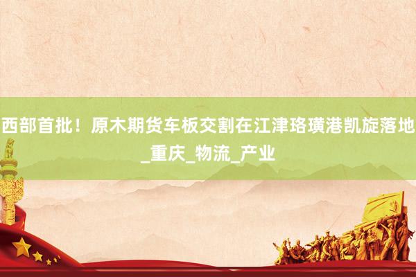 西部首批！原木期货车板交割在江津珞璜港凯旋落地_重庆_物流_产业