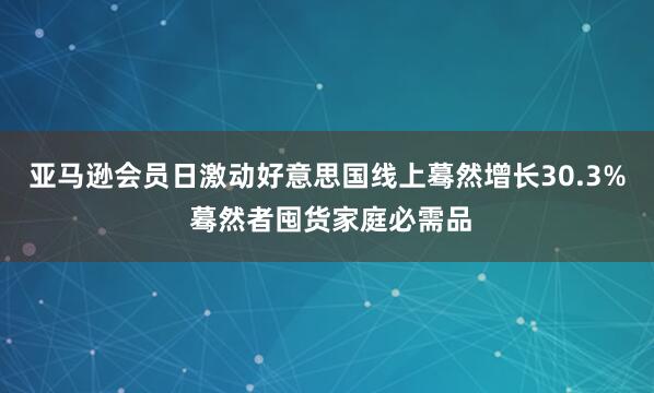 亚马逊会员日激动好意思国线上蓦然增长30.3% 蓦然者囤货家庭必需品