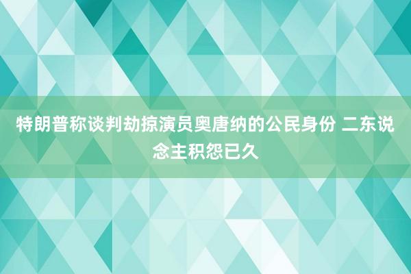 特朗普称谈判劫掠演员奥唐纳的公民身份 二东说念主积怨已久