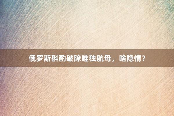 俄罗斯斟酌破除唯独航母，啥隐情？