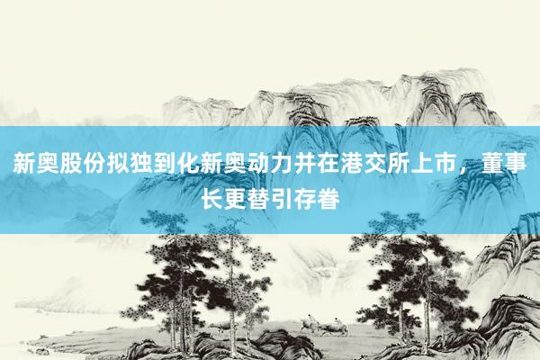 新奥股份拟独到化新奥动力并在港交所上市，董事长更替引存眷