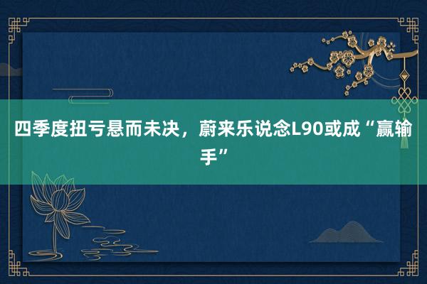四季度扭亏悬而未决，蔚来乐说念L90或成“赢输手”