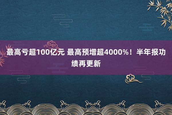 最高亏超100亿元 最高预增超4000%！半年报功绩再更新