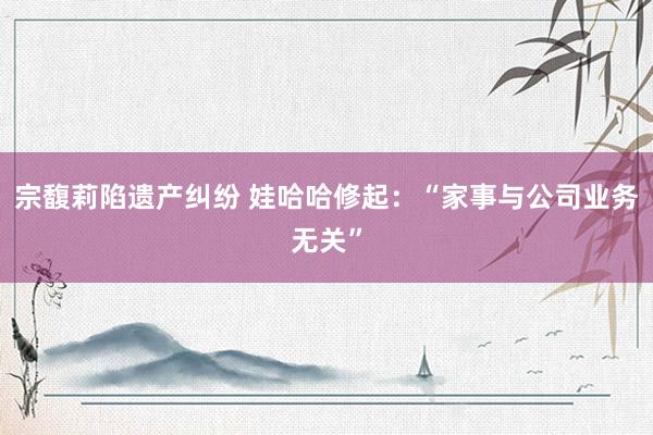宗馥莉陷遗产纠纷 娃哈哈修起：“家事与公司业务无关”