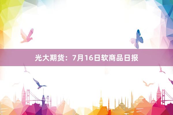 光大期货：7月16日软商品日报