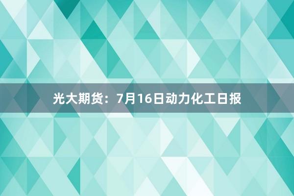 光大期货：7月16日动力化工日报