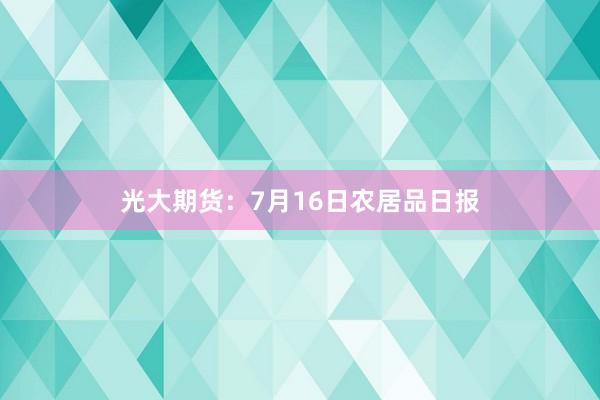 光大期货：7月16日农居品日报