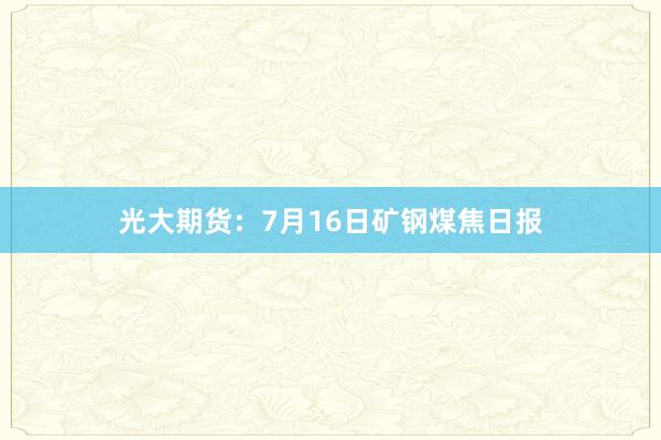 光大期货：7月16日矿钢煤焦日报