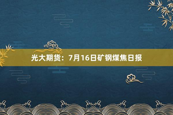 光大期货：7月16日矿钢煤焦日报