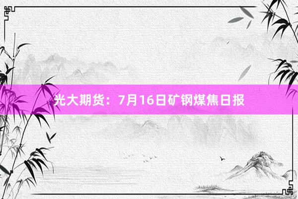 光大期货：7月16日矿钢煤焦日报