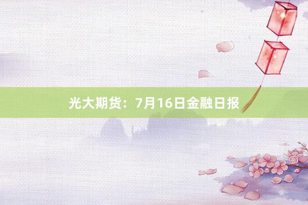 光大期货：7月16日金融日报