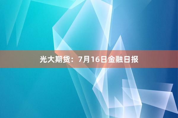 光大期货：7月16日金融日报