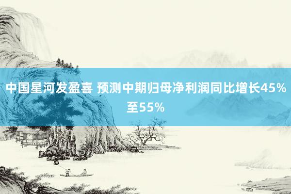 中国星河发盈喜 预测中期归母净利润同比增长45%至55%