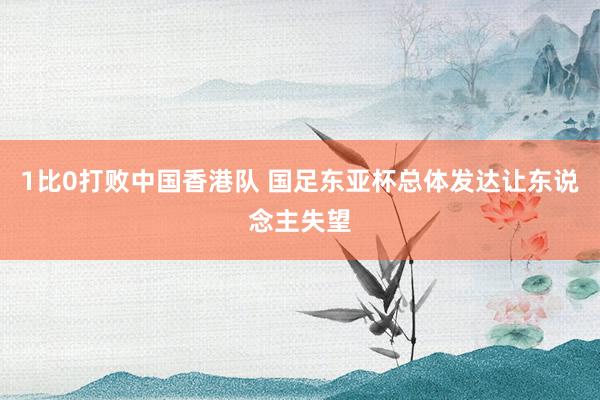 1比0打败中国香港队 国足东亚杯总体发达让东说念主失望