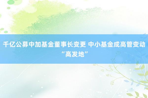 千亿公募中加基金董事长变更 中小基金成高管变动“高发地”