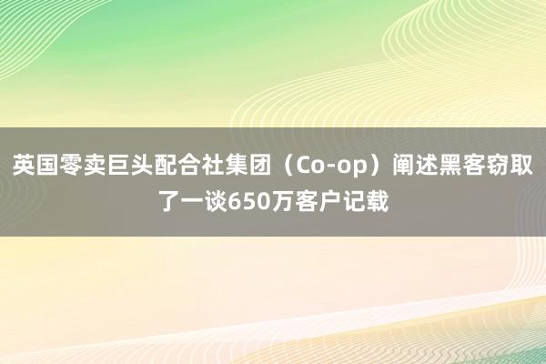英国零卖巨头配合社集团（Co-op）阐述黑客窃取了一谈650万客户记载