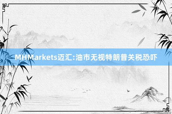 MHMarkets迈汇:油市无视特朗普关税恐吓