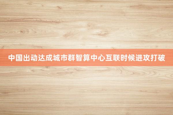 中国出动达成城市群智算中心互联时候进攻打破