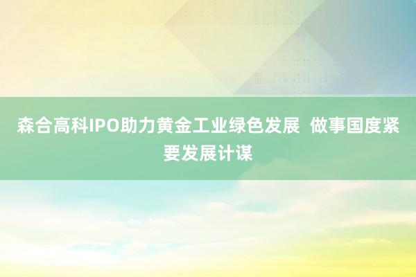 森合高科IPO助力黄金工业绿色发展  做事国度紧要发展计谋