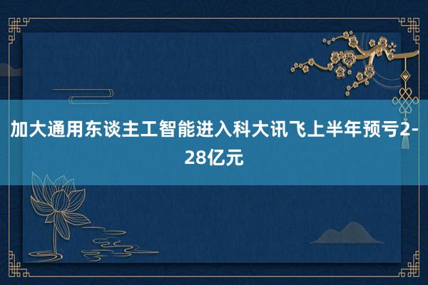 加大通用东谈主工智能进入科大讯飞上半年预亏2-28亿元