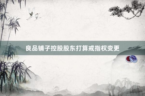 良品铺子控股股东打算戒指权变更
