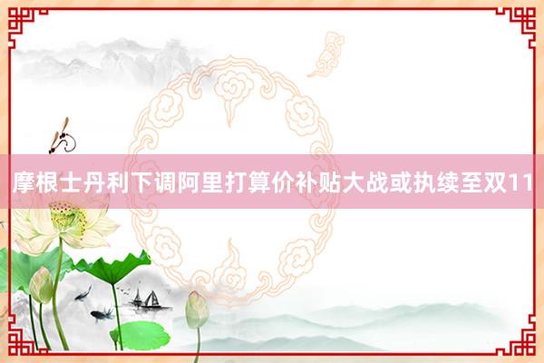 摩根士丹利下调阿里打算价补贴大战或执续至双11