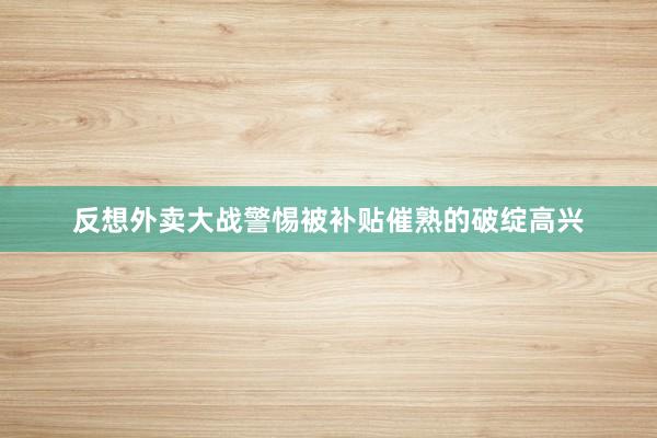 反想外卖大战警惕被补贴催熟的破绽高兴