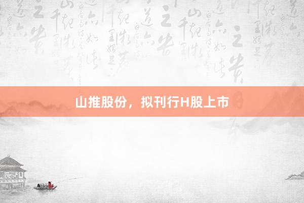 山推股份，拟刊行H股上市