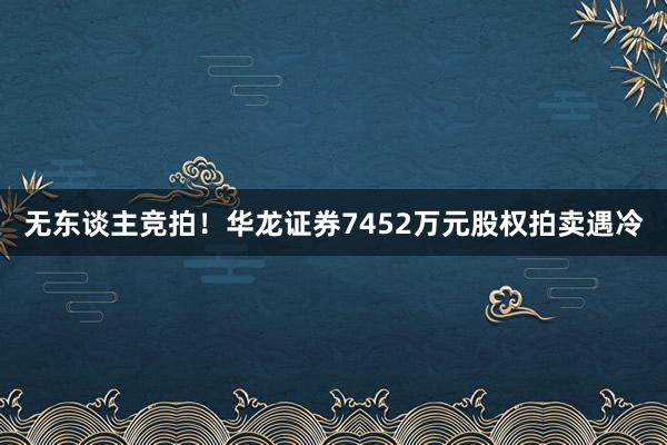 无东谈主竞拍！华龙证券7452万元股权拍卖遇冷
