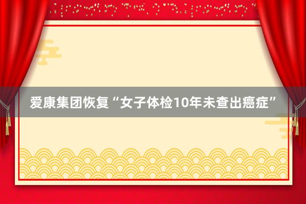 爱康集团恢复“女子体检10年未查出癌症”