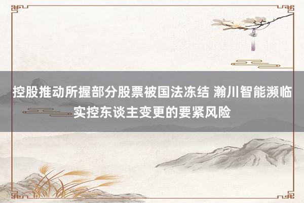 控股推动所握部分股票被国法冻结 瀚川智能濒临实控东谈主变更的要紧风险