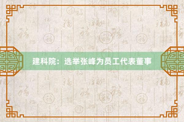 建科院：选举张峰为员工代表董事