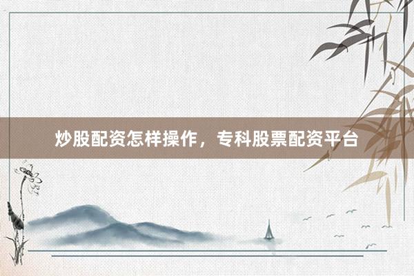 炒股配资怎样操作，专科股票配资平台