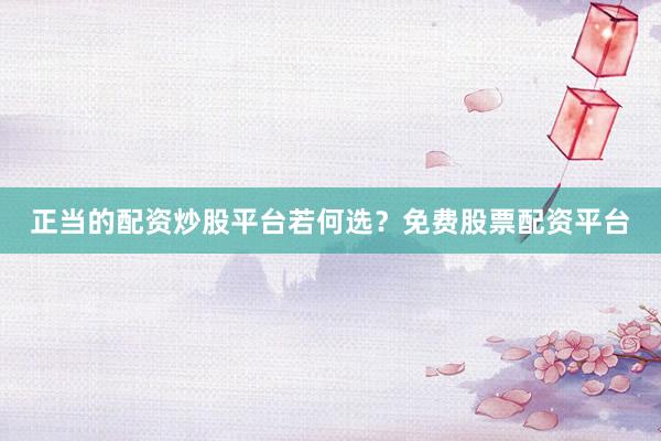 正当的配资炒股平台若何选？免费股票配资平台
