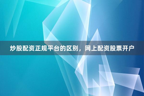 炒股配资正规平台的区别，网上配资股票开户