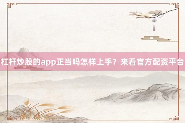 杠杆炒股的app正当吗怎样上手？来看官方配资平台
