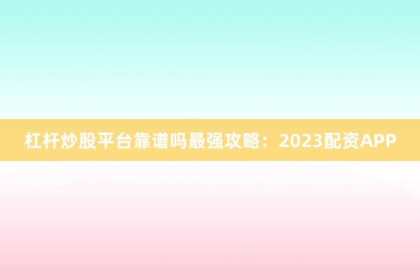 杠杆炒股平台靠谱吗最强攻略：2023配资APP