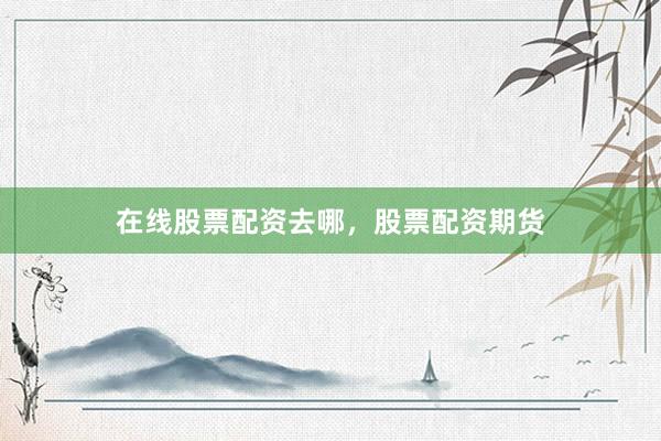 在线股票配资去哪，股票配资期货