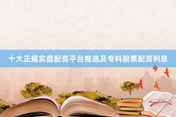 十大正规实盘配资平台推选及专科股票配资利息