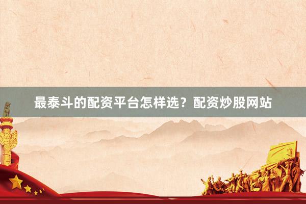 最泰斗的配资平台怎样选？配资炒股网站