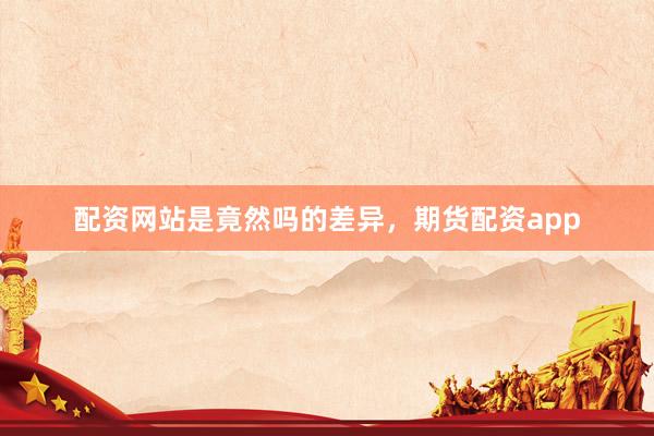 配资网站是竟然吗的差异，期货配资app